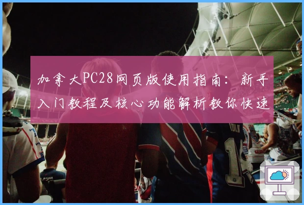 加拿大PC28网页版使用指南：新手入门教程及核心功能解析教你快速上手