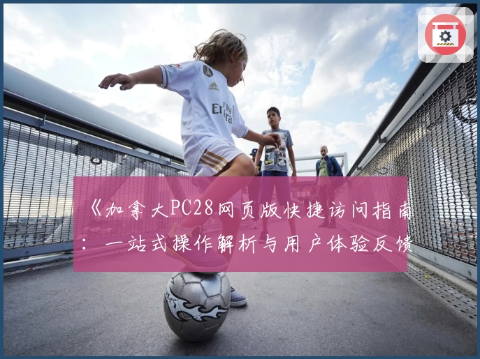 《加拿大PC28网页版快捷访问指南：一站式操作解析与用户体验反馈》