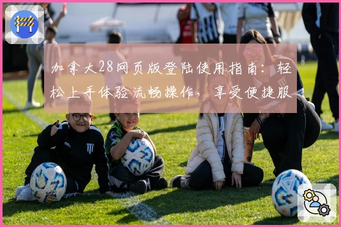 加拿大28网页版登陆使用指南：轻松上手体验流畅操作，享受便捷服务